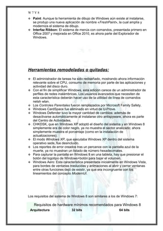 W7Y8
Paint: Aunque la herramienta de dibujo de Windows aún existe al instalarse,
se produjo una nueva aplicación de nombre «FreshPaint», la cual amplía y
moderniza el sistema de dibujo.
 Interfaz Ribbon: El sistema de menús con comandos, presentada primero en
Office 2007 y mejorada en Office 2010, es ahora parte del Explorador de
Windows.


Herramientas remodeladas o quitadas:















El administrador de tareas ha sido rediseñado, mostrando ahora información
relevante sobre el CPU, consumo de memoria por parte de las aplicaciones y
actividad del disco duro.
Con el fin de simplificar Windows, esta edición carece de un administrador de
perfiles de redes inalámbricas. Los usuarios avanzados que necesiten de
esta característica deberán hacer uso de la utilidad de línea de comandos
netsh wlan.
Los Controles Parentales fueron remplazados por Microsoft Family Safety.
Windows CardSpace fue eliminado en virtud de U-Prove.
Windows Defender tuvo la mayor cantidad de cambios: además de
desactivarse automáticamente al instalarse otro antispyware, ahora es parte
del Centro de Actividades.
CHKDSK, que en Windows XP adoptó el diseño del sistema y en Windows 8
simplemente era de color negro, ya no muestra el sector analizado; ahora
simplemente muestra el porcentaje (como en la instalación de
actualizaciones).
El modo Windows XP, que ejecutaba Windows XP dentro del sistema
operativo sede, fue desincluido.
Los reportes de error creados tras un percance con la pantalla azul de la
muerte, ya no muestran un listado de número hexadecimales.
Para capturar la pantalla en Windows 8 en una tableta, hay que presionar el
botón del logotipo de Windows+botón para bajar el volumen.
Windows Aero: Esta característica presentada inicialmente en Windows Vista,
para bordes de ventanas traslucidas y animaciones al abrir y cerrar ventanas
entre otras funciones dejó de existir, ya que era incongruente con los
lineamientos del concepto ModernUI.

Los requisitos del sistema de Windows 8 son similares a los de Windows 7:

Requisitos de hardware mínimos recomendados para Windows 8
Arquitectura

32 bits

64 bits

 