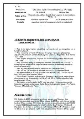W7Y8
Procesador

1 GHz o más rápido, compatible con PAE, NX y SSE2

Memoria RAM
Tarjeta gráfica
Disco duro
Pantalla

1 GB de RAM

2 GB de RAM

Dispositivo de gráficos DirectX 9 con soporte de controladores
WDDM 1.0
16 GB de espacio libre

20 GB de espacio libre

capacitiva (opcional) para aprovechar la entrada táctil.

Requisitos adicionales para usar algunas
características:
 Para el uso táctil, requiere una tableta o un monitor que sea compatible con la
función multitouch.
 Para acceder a la Tienda Windows y descargar y ejecutar aplicaciones,
requiere una conexión a Internet activa y una resolución de pantalla de al menos
1024 x 768.
 Para acoplar aplicaciones, requiere una resolución de pantalla de al menos
1366 x 768.
 Para un arranque seguro se requiere firmware compatible con UEFI v2.3.1
Errata B y con la entidad de certificación de Microsoft Windows en la base de
datos de firmas UEFI.
 Para algunas características es necesaria una cuenta Microsoft.
 Para ver DVD se requiere un software de reproducción independiente.
 BitLocker requiere el Módulo de plataforma segura (TPM) 1.2 o una unidad
flash USB (solo para Windows 8 Pro).
 Client Hyper-V requiere un sistema de 64 bits con servicios de traducción de
direcciones de red de segundo nivel (SLAT) y 2 GB de RAM adicionales (solo
para Windows 8 Pro).
 Se requiere un sintonizador de TV para reproducir y grabar programas de
televisión en directo en Windows Media Center (solo para Windows 8 Pro Pack y
Windows 8 Media Center Pack).

Actualizaciones:
El 2 de julio de 2012, Microsoft anunció que una vez que Windows 8 se
encuentre disponible (que será el 26 de octubre de 2012), a partir de esa fecha y
hasta el 31 de enero de 2013 habrá dos formas de actualización (una de US$ 69
y otra de US$ 39) desde cualquier versión anterior de Windows a Windows 8
Pro. Estas dos formas se suman a la confirmada por Microsoft a finales de mayo
de 2012, en la que ofrecerá a US$ 15 la actualización a Windows 8 Pro a todos

 