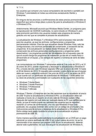 W7Y8
los usuarios que compren una nueva computadora (de escritorio o portátil) con
Windows 7 preinstalado en todas sus ediciones exceptuando Starter y
Enterprise.
En ninguno de los anuncios o confirmaciones de estos precios promocionales se
especificó que sería a largo plazo o precio fijo para la actualización a Windows 8
o Windows 8 Pro.
Anteriormente, Microsoft anunció que Windows Media Center, un programa para
la reproducción de CD/DVD multimedia, no será incluido en Windows 8, pero
esta promoción permitirá a los usuarios instalar este programa de manera
gratuita una vez que se complete el proceso de actualización.
La actualización de Windows 7 a Windows 8 Pro será el proceso más sencillo
para los usuarios, ya que los archivos, configuraciones y programas
permanecerán intactos. Para los que actualicen desde Windows Vista, solo las
configuraciones y los archivos personales se conservarán, a excepción de los
programas. Si la actualización se realiza desde Windows XP, solo se
conservarán los archivos personales (configuraciones y programas serán
desechados). Los programas podrán ser reinstalados (en el supuesto caso de
que el usuario tenga los programas de instalación ya sea en un medio físico o
almacenado en el equipo, y los códigos de registro o números de serie de tales
programas).
Las computadoras con Windows 7 compradas entre el 2 de junio de 2012 y el 31
de enero de 2013, podrán registrarse y descargar la actualización a Windows 8
Pro, a través del sitio web Windows Upgrade Offer por el precio de US$ 15 hasta
el 28 de febrero de 2013. El requisito para acceder a esta oferta es que el equipo
debe ser nuevo y adquirido entre el 2 de junio de 2012 y el 31 de enero de 2013
y que cuente con un certificado de autenticidad de Windows 7 OEM válido con
su clave de producto y preinstalado con cualquiera de las siguientes versiones:





Windows 7 Home Basic
Windows 7 Home Premium
Windows 7 Professional
Windows 7 Ultimate

Windows 7 Starter y Enterprise son las dos versiones que no accederán al precio
de US$ 15 para la actualización a Windows 8 Pro. La actualización debe ser
realizada a través de un registro en el sitio web de Windows Update Offer.
Después del registro (el cual debe ser realizado desde la PC que califica para la
oferta, ya que la misma puede ser validada) los usuarios que se registren,
recibirán un correo de confirmación. Una vez que Windows 8 haya sido
publicado, los usuarios recibirán otro correo con un código de promoción y las
instrucciones para la compra y descarga de la actualización a Windows 8 Pro.
Dicho código será usado durante la compra de la actualización al precio
promocional de US$ 15.
Como manera opcional, podrá solicitarse la actualización en un DVD por un pago
adicional (un precio estimado de US$ 15 sin incluir costos de envío; no se ha
mencionado si los usuarios que paguen US$ 39 por la actualización, deberán
abonar este suplemento); los que descarguen la actualización de Windows 8,

 