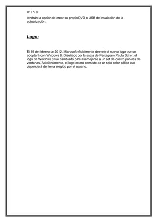 W7Y8
tendrán la opción de crear su propio DVD o USB de instalación de la
actualización.

Logo:

El 19 de febrero de 2012, Microsoft oficialmente desveló el nuevo logo que se
adoptará con Windows 8. Diseñado por la socia de Pentagram Paula Scher, el
logo de Windows 8 fue cambiado para asemejarse a un set de cuatro paneles de
ventanas. Adicionalmente, el logo entero consiste de un solo color sólido que
dependerá del tema elegido por el usuario.

 