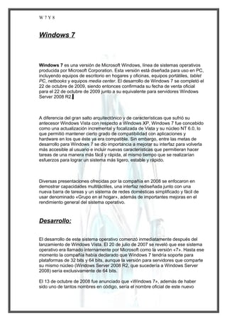 W7Y8

Windows 7

Windows 7 es una versión de Microsoft Windows, línea de sistemas operativos
producida por Microsoft Corporation. Esta versión está diseñada para uso en PC,
incluyendo equipos de escritorio en hogares y oficinas, equipos portátiles, tablet
PC, netbooks y equipos media center. El desarrollo de Windows 7 se completó el
22 de octubre de 2009, siendo entonces confirmada su fecha de venta oficial
para el 22 de octubre de 2009 junto a su equivalente para servidores Windows
Server 2008 R2.

A diferencia del gran salto arquitectónico y de características que sufrió su
antecesor Windows Vista con respecto a Windows XP, Windows 7 fue concebido
como una actualización incremental y focalizada de Vista y su núcleo NT 6.0, lo
que permitió mantener cierto grado de compatibilidad con aplicaciones y
hardware en los que éste ya era compatible. Sin embargo, entre las metas de
desarrollo para Windows 7 se dio importancia a mejorar su interfaz para volverla
más accesible al usuario e incluir nuevas características que permitieran hacer
tareas de una manera más fácil y rápida, al mismo tiempo que se realizarían
esfuerzos para lograr un sistema más ligero, estable y rápido.

Diversas presentaciones ofrecidas por la compañía en 2008 se enfocaron en
demostrar capacidades multitáctiles, una interfaz rediseñada junto con una
nueva barra de tareas y un sistema de redes domésticas simplificado y fácil de
usar denominado «Grupo en el hogar», además de importantes mejoras en el
rendimiento general del sistema operativo.

Desarrollo:
El desarrollo de este sistema operativo comenzó inmediatamente después del
lanzamiento de Windows Vista. El 20 de julio de 2007 se reveló que ese sistema
operativo era llamado internamente por Microsoft como la versión «7». Hasta ese
momento la compañía había declarado que Windows 7 tendría soporte para
plataformas de 32 bits y 64 bits, aunque la versión para servidores que comparte
su mismo núcleo (Windows Server 2008 R2, que sucedería a Windows Server
2008) sería exclusivamente de 64 bits.
El 13 de octubre de 2008 fue anunciado que «Windows 7», además de haber
sido uno de tantos nombres en código, sería el nombre oficial de este nuevo

 