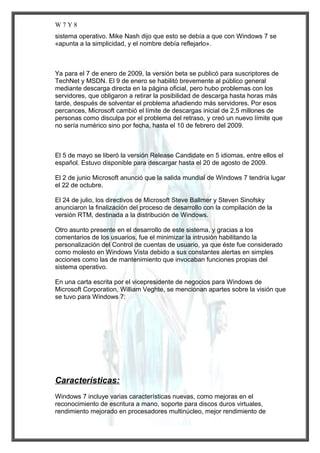 W7Y8
sistema operativo. Mike Nash dijo que esto se debía a que con Windows 7 se
«apunta a la simplicidad, y el nombre debía reflejarlo».

Ya para el 7 de enero de 2009, la versión beta se publicó para suscriptores de
TechNet y MSDN. El 9 de enero se habilitó brevemente al público general
mediante descarga directa en la página oficial, pero hubo problemas con los
servidores, que obligaron a retirar la posibilidad de descarga hasta horas más
tarde, después de solventar el problema añadiendo más servidores. Por esos
percances, Microsoft cambió el límite de descargas inicial de 2,5 millones de
personas como disculpa por el problema del retraso, y creó un nuevo límite que
no sería numérico sino por fecha, hasta el 10 de febrero del 2009.

El 5 de mayo se liberó la versión Release Candidate en 5 idiomas, entre ellos el
español. Estuvo disponible para descargar hasta el 20 de agosto de 2009.
El 2 de junio Microsoft anunció que la salida mundial de Windows 7 tendría lugar
el 22 de octubre.
El 24 de julio, los directivos de Microsoft Steve Ballmer y Steven Sinofsky
anunciaron la finalización del proceso de desarrollo con la compilación de la
versión RTM, destinada a la distribución de Windows.
Otro asunto presente en el desarrollo de este sistema, y gracias a los
comentarios de los usuarios, fue el minimizar la intrusión habilitando la
personalización del Control de cuentas de usuario, ya que éste fue considerado
como molesto en Windows Vista debido a sus constantes alertas en simples
acciones como las de mantenimiento que invocaban funciones propias del
sistema operativo.
En una carta escrita por el vicepresidente de negocios para Windows de
Microsoft Corporation, William Veghte, se mencionan apartes sobre la visión que
se tuvo para Windows 7:

Características:
Windows 7 incluye varias características nuevas, como mejoras en el
reconocimiento de escritura a mano, soporte para discos duros virtuales,
rendimiento mejorado en procesadores multinúcleo, mejor rendimiento de

 