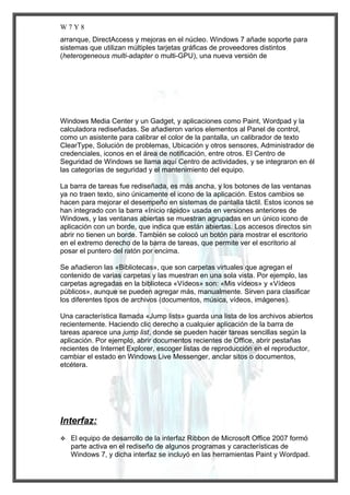 W7Y8
arranque, DirectAccess y mejoras en el núcleo. Windows 7 añade soporte para
sistemas que utilizan múltiples tarjetas gráficas de proveedores distintos
(heterogeneous multi-adapter o multi-GPU), una nueva versión de

Windows Media Center y un Gadget, y aplicaciones como Paint, Wordpad y la
calculadora rediseñadas. Se añadieron varios elementos al Panel de control,
como un asistente para calibrar el color de la pantalla, un calibrador de texto
ClearType, Solución de problemas, Ubicación y otros sensores, Administrador de
credenciales, iconos en el área de notificación, entre otros. El Centro de
Seguridad de Windows se llama aquí Centro de actividades, y se integraron en él
las categorías de seguridad y el mantenimiento del equipo.
La barra de tareas fue rediseñada, es más ancha, y los botones de las ventanas
ya no traen texto, sino únicamente el icono de la aplicación. Estos cambios se
hacen para mejorar el desempeño en sistemas de pantalla táctil. Estos iconos se
han integrado con la barra «Inicio rápido» usada en versiones anteriores de
Windows, y las ventanas abiertas se muestran agrupadas en un único icono de
aplicación con un borde, que indica que están abiertas. Los accesos directos sin
abrir no tienen un borde. También se colocó un botón para mostrar el escritorio
en el extremo derecho de la barra de tareas, que permite ver el escritorio al
posar el puntero del ratón por encima.
Se añadieron las «Bibliotecas», que son carpetas virtuales que agregan el
contenido de varias carpetas y las muestran en una sola vista. Por ejemplo, las
carpetas agregadas en la biblioteca «Vídeos» son: «Mis vídeos» y «Vídeos
públicos», aunque se pueden agregar más, manualmente. Sirven para clasificar
los diferentes tipos de archivos (documentos, música, vídeos, imágenes).
Una característica llamada «Jump lists» guarda una lista de los archivos abiertos
recientemente. Haciendo clic derecho a cualquier aplicación de la barra de
tareas aparece una jump list, donde se pueden hacer tareas sencillas según la
aplicación. Por ejemplo, abrir documentos recientes de Office, abrir pestañas
recientes de Internet Explorer, escoger listas de reproducción en el reproductor,
cambiar el estado en Windows Live Messenger, anclar sitos o documentos,
etcétera.

Interfaz:


El equipo de desarrollo de la interfaz Ribbon de Microsoft Office 2007 formó
parte activa en el rediseño de algunos programas y características de
Windows 7, y dicha interfaz se incluyó en las herramientas Paint y Wordpad.

 