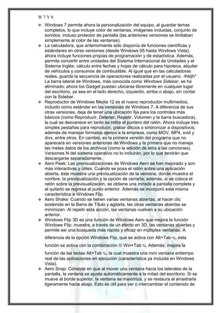 W7Y8












Windows 7 permite ahora la personalización del equipo, al guardar temas
completos, lo que incluye color de ventanas, imágenes incluidas, conjunto de
sonidos, incluso protector de pantalla (las anteriores versiones se limitaban
simplemente al color de las ventanas).
La calculadora, que anteriormente sólo disponía de funciones científicas y
estándares en otras versiones (desde Windows 95 hasta Windows Vista),
ahora incluye funciones propias de programación y de estadística. Además,
permite convertir entre unidades del Sistema Internacional de Unidades y el
Sistema Inglés; cálculo entre fechas y hojas de cálculo para hipoteca, alquiler
de vehículos y consumos de combustible. Al igual que en las calculadoras
reales, guarda la secuencia de operaciones realizadas por el usuario. -lhkljh*
La barra lateral de Windows, más conocida como Windows Sidebar, se ha
eliminado; ahora los Gadget puedan ubicarse libremente en cualquier lugar
del escritorio, ya sea en el lado derecho, izquierdo, arriba o abajo, sin contar
con la Sidebar.
Reproductor de Windows Media 12 es el nuevo reproductor multimedios,
incluido como estándar en las versiones de Windows 7. A diferencia de sus
otras versiones, deja de tener una ubicación fija para los controles más
básicos (como Reproducir, Detener, Repetir, Volumen y la barra buscadora),
la cual se desvanece en tanto se retira el puntero del ratón. Ahora incluye tres
simples pestañas para reproducir, grabar discos o sincronizar a dispositivos;
además de manejar formatos ajenos a la empresa, como MOV, MP4, xvid y
divx, entre otros. En cambio, es la primera versión del programa que no
aparecerá en versiones anteriores de Windows y la primera que no maneja
las metas datos de los archivos (como la adición de letra a las canciones).
Versiones N del sistema operativo no lo incluirán, por lo que tendrán que
descargarse separadamente.
Aero Peek: Las previsualizaciones de Windows Aero se han mejorado y son
más interactivas y útiles. Cuando se posa el ratón sobre una aplicación
abierta, éste muestra una previsualización de la ventana, donde muestra el
nombre, la previsualización y la opción de cerrarla; además, si se coloca el
ratón sobre la previsualización, se obtiene una mirada a pantalla completa y
al quitarlo se regresa al punto anterior. Además se incorporó esta misma
característica a Windows Flip.
Aero Shake: Cuando se tienen varias ventanas abiertas, al hacer clic
sostenido en la Barra de Título y agitarla, las otras ventanas abiertas se
minimizan. Al repetir esta acción, las ventanas vuelven a su ubicación
anterior.
Windows Flip 3D es una función de Windows Aero que mejora la función
Windows Flip; muestra, a través de un efecto en 3D, las ventanas abiertas y
permite así una búsqueda más rápida y eficaz en múltiples ventanas. A
diferencia de la opción Windows Flip, que se activa con Alt+Tab ↹, esta
función se activa con la combinación ⊞ Win+Tab ↹. Además, mejora la

función de las teclas Alt+Tab ↹, la cual muestra una mini ventana entiempo
real de las aplicaciones en ejecución (característica ya incluida en Windows
Vista).
 Aero Snap: Consiste en que al mover una ventana hacia los laterales de la
pantalla, la ventana se ajusta automáticamente a la mitad del escritorio. Si se
mueve al borde superior, la ventana se maximiza, y se restaura al arrastrarla
ligeramente hacia abajo. Esto es útil para ver o intercambiar el contenido de

 