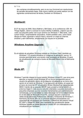 W7Y8
dos ventanas simultáneamente, pero no es muy funcional con resoluciones
de pantalla demasiado bajas. Este mismo método se puede realizar con las
siguientes combinaciones de teclas (También en Windows 8.

Multitactil:
El 27 de mayo de 2008, Steve Ballmer y Bill Gates, en la conferencia «D6: All
Things Digital», dieron a conocer la nueva interfaz multitáctil, y dijeron que era
«sólo una pequeña parte» de lo que vendría con Windows 7. Más tarde, Julie
Larson Green, vicepresidente corporativa, mostró posibles usos, como hacer
dibujos en Paint, agrandar o reducir fotos y recorrer un mapa en Internet,
arrastrar y abrir elementos, simplemente con toques en la pantalla.

Windows Anytime Upgrade:

Es el método de actualizar Windows incluido en Windows Vista y también en
Windows 7. El usuario introduce un código en la aplicación, que en 10
minutos permitirá tener una versión más avanzada de Windows. El pack
de actualización se compra a través de Microsoft Store o con el fabricante
OEM.

Modo XP:

Windows 7 permite integrar la nueva versión Windows Virtual PC, que sirve para
ejecutar un equipo virtual Windows XP en forma transparente para el
usuario (la aplicación dentro de la máquina virtualizada se ve como otra
opción en el menú de Windows 7 y su ejecución es directa, sin pasar por
el menú de inicio del XP virtualizado). Si bien Microsoft ya había liberado
MED-V dentro de su paquete MDOP, que cumple la misma función en
entornos Hyper-V, ésta es una solución orientada a usuarios avanzados y
pequeñas empresas que no necesitan herramientas para administración
centralizada. La funcionalidad se debe descargar de forma independiente
en el sitio web de Microsoft Virtual PC, aunque requiere una licencia
válida de las ediciones Professional, Ultimate y Enterprise de Windows 7.
Asimismo, el «modo XP» en un principio requiere procesadores con
capacidad de virtualización por hardware, a diferencia del anterior Virtual
PC 2007 o Virtual PC 2008, pero mediante una actualización desde
Windows Update se puede ejecutar el «modo XP» en ordenadores sin
virtualización por hardware.

 