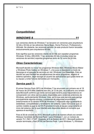 W7Y8

Compatibilidad:

WINDOWS 8………………………………………11
Las versiones cliente de Windows 7 se lanzaron en versiones para arquitectura
32 bits y 64 bits en las ediciones Home Basic, Home Premium, Professional y
Ultimate. No obstante, las versiones servidor de este producto fueron lanzadas
exclusivamente para arquitectura 64 bits.
Esto significa que las versiones cliente de 32 bits aún soportan programas
Windows 16 bits y MS-DOS. Y las versiones 64 bits (incluidas todas las
versiones de servidor) soportan programas tanto de 32 como de 64 bits.

Otras Características:
Microsoft decidió no incluir los programas Windows Mail, Windows Movie Maker
y Windows Photo Gallery en Windows 7, y los puso a disposición a modo de
descarga en el paquete de servicios en red, Windows Live Essentials. Esto se
decidió así para facilitar las actualizaciones de estos programas, aligerar el
sistema operativo, dejar escoger al usuario las aplicaciones que quiere tener en
su equipo y evitar futuras demandas por monopolio.

Service pack 1:
El primer Service Pack (SP1) de Windows 7 fue anunciado por primera vez el 18
de marzo de 2010.Más adelante ese año, el 12 de julio, se publicaría una versión
beta.Microsoft confirmó que dicho service pack tendría poca trascendencia en
comparación con otros service packs disponibles para versiones anteriores de
Windows, particularmente Windows Vista, por lo que este service pack corrige
principalmente algunos errores y problemas de seguridad encontrados
anteriormente en la versión RTM de Windows 7 mejorando algo igualmente la
estabilidad, compatibilidad y rendimiento del sistema. Cabe mencionar que un
cambio notable es que la red Wi-Fi predeterminada al equipo carga durante el
inicio del sistema, por lo que Internet está disponible desde el momento que
aparece el escritorio.
Para el 26 de octubre de 2010, Microsoft publicó de manera oficial una versión
Release Candidate del Service Pack 1 para Windows 7, con un número de
versión "6.1.7601.17105". Después, el 9 de febrero de 2011, Microsoft publicó la
versión terminada y final (RTM) del Service Pack 1 para Windows 7 y Windows

 