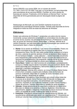 W7Y8
Server 2008 R2 a sus socios OEM, con un número de versión
"6.1.7601.17514.101119-1850".Tras esto, el 16 de febrero, se haría disponible
para suscriptores de los servicios MSDN y TechNet, así como clientes de
licencias por volumen. Finalmente, el 22 de febrero, el Service Pack 1 se hizo
disponible de forma generalizada para ser descargado desde la página del
centro

Dedescargas de Microsoft, así como también mediante el servicio de
actualizaciones automáticas Windows Update. También está disponible de forma
integrada en todos los ISOs de todas las ediciones de Windows

Ediciones:
Existen seis ediciones de Windows 7, construidas una sobre otra de manera
incremental, aunque solamente se centrarán en comercializar dos de ellas para
el común de los usuarios: las ediciones Home Premium y Professional. A estas
dos, se suman las versiones Starter, Home Basic, y Ultimate, además de la
versión Enterprise, que está destinada a grupos empresariales que cuenten con
licenciamiento Open o Select de Microsoft.












Starter: Es la versión de Windows 7 con menos funcionalidades. Posee una
versión incompleta de la interfaz Aero que no incluye los efectos de
transparencia Glass, Flip 3D o las vistas previas de las ventanas en la barra
de inicio y además no permite cambiar el fondo de escritorio. Está dirigida a
PC de hardware limitado —como netbooks—, siendo licenciada únicamente
para integradores y fabricantes OEM. Incluye una serie de restricciones en
opciones de personalización y de programas, además de ser la única edición
de Windows 7 sin disponibilidad de versión para hardware de 64 bits.
Home Basic: Versión con más funciones de conectividad y personalización,
aunque su interfaz seguirá siendo incompleta como en la edición Starter. Sólo
estará disponible para integradores y fabricantes OEM en países en vías de
desarrollo y mercados emergentes.
Home Premium: Además de lo anterior, se incluye Windows Media Center,
el tema Aero completo y soporte para múltiples códes de formatos de
archivos multimedia. Disponible en canales de venta minoristas como
librerías, tiendas y almacenes de cadena.
Professional: Equivalente a Vista Business, pero ahora incluye todas las
funciones de la versión Home Premium más «Protección de datos» con
«Copia de seguridad avanzada», red administrada con soporte para
dominios, impresión en red localizada mediante Location Aware Printing y
cifrado de archivos. También disponible en canales de venta al público.
Ultimate: Añade características de seguridad y protección de datos como
BitLocker en discos duros externos e internos, Applocker, Direct Access,
BranchCache, soporte a imágenes virtualizadas de discos duros (en formato
VHD) y el paquete de opción multilenguaje hasta 35 idiomas.
Enterprise: Esta edición provee todas las características de Ultimate, con
características adicionales para asistir con organizaciones IT. Únicamente se
vende por volumen bajo contrato empresarial Microsoft software Assurance.

 