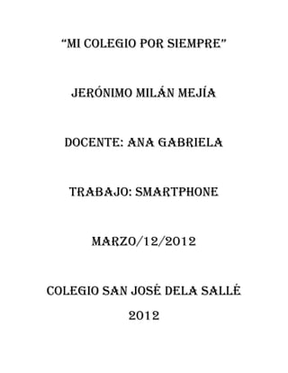 “mi colegio por siempre”


   Jerónimo Milán mejía


  Docente: Ana Gabriela


   Trabajo: Smartphone


      Marzo/12/2012


Colegio san José dela sallé
           2012
 