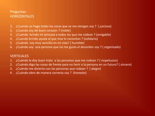 Preguntas:
HORIZONTALES

1. ¿Cuando yo hago todas las cosas que se me otorgan soy ? ( juicioso)
2.   ¿Cuando soy de buen corazón ? (noble)
3.   ¿Cuándo brindo mi amistad a todos los que me rodean ? (amigable)
4.   ¿Cuando brindo ayuda al que mas lo necesitan ? (solidario)
5.   ¿Cuándo soy muy sencillo en mi vida? ( humilde)
6.   ¿Cuándo soy una persona que no me gusta el desorden soy ? ( organizado)

VERTICALES
1.   ¿Cuándo le doy buen trato a las personas que me rodean ? ( respetuoso)
2.   ¿Cuándo digo las cosas de frente para no herir a la persona en un futuro? ( sincero)
3.   ¿Cuándo me divierto con las personas que rodean ? ( alegre)
4.   ¿Cuándo obro de manera correcta soy ? (honesto)
 