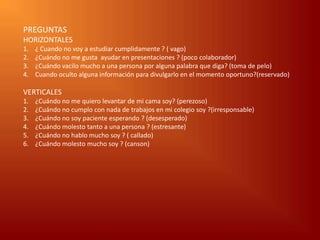 PREGUNTAS
HORIZONTALES
1.   ¿ Cuando no voy a estudiar cumplidamente ? ( vago)
2.   ¿Cuándo no me gusta ayudar en presentaciones ? (poco colaborador)
3.   ¿Cuándo vacilo mucho a una persona por alguna palabra que diga? (toma de pelo)
4.   Cuando oculto alguna información para divulgarlo en el momento oportuno?(reservado)

VERTICALES
1.   ¿Cuándo no me quiero levantar de mi cama soy? (perezoso)
2.   ¿Cuándo no cumplo con nada de trabajos en mi colegio soy ?(irresponsable)
3.   ¿Cuándo no soy paciente esperando ? (desesperado)
4.   ¿Cuándo molesto tanto a una persona ? (estresante)
5.   ¿Cuándo no hablo mucho soy ? ( callado)
6.   ¿Cuándo molesto mucho soy ? (canson)
 