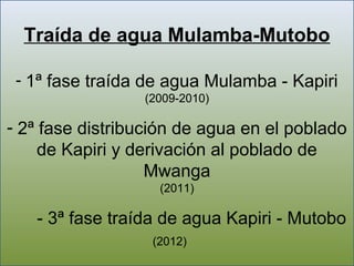 Traída de agua Mulamba-Mutobo

 - 1ª fase traída de agua Mulamba - Kapiri
                 (2009-2010)

- 2ª fase distribución de agua en el poblado
     de Kapiri y derivación al poblado de
                   Mwanga
                   (2011)

   - 3ª fase traída de agua Kapiri - Mutobo
                  (2012)
 
