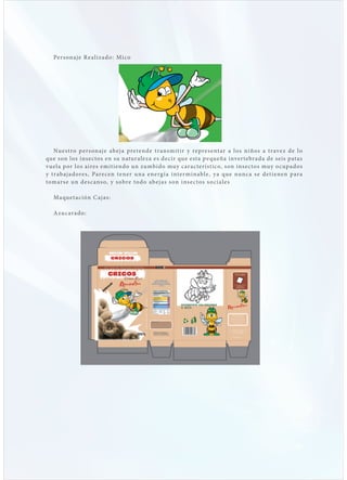 Pers onaj e R e a lizado: Mico




    Nuest ro p ers onaj e ab ej a prete nd e t r ans m it i r y re pre s e nt ar a l o s n i ño s a t r ave z d e l o
que son los insectos en su naturaleza es decir que esta p equeña inver tebrada de seis patas
vuela p or los aires emitiendo un zumbido muy carac terístico, s on ins ec tos muy o c upados
y t rab aj adores, Pare cen tener una e ne rg í a i nte r m i nabl e, y a qu e nu nc a s e d e t i e ne n p ar a
tomars e un des c ans o, y s obre to d o ab e j as s on i ns e c to s s o c i a l e s

   Maqu et ación C aj as:

   Azuc arado:
 