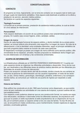 CONCEPTUALIZACION

  CONTACTO

El programa se inicia, lógicamente, con la toma de contacto con el espacio real en tanto que
el lugar sujeto de tratamiento señalético. Este espacio está destinado al público en la oferta y
prestación de servicio: atención médica pública.
Se tendrán en cuenta los aspectos siguientes:

Tipología Funcional
La función es la primera premisa, prestación de asistencia médica publica, la cual se divide
en cinco aéreas de intervención.

Personalidad
Todo espacio destinado a la acción de sus públicos posee unas características que le son
propias. En nuestro caso evocar higiene, orden, seriedad, calidez.

Imagen de marca
Dentro de cada tipología funcional de espacio público, y dentro también de su propia perso-
nalidad, se incluye todavía otra dimensión más específica: la imagen de marca. Se trata de la
diferenciación -o de la identidad- entre entidades diferentes, según el principio señalético de
que todo programa debe crearse en función de cada caso particular.
El dispensario municipal ya posee una imagen de marca definida como servicio publico, dife-
renciándose de los espacios privados. Nuestra propuesta es restablecer dicha imagen que
ha sido deteriorada con el tiempo y las condiciones ambientales.

  ACOPIO DE INFORMACIÓN

La infraestructura utilizada por el CENTRO PERIFÉRICO DISPENSARIO N° 3 cuenta con
siete espacios donde se organizan las diferentes actividades a desarrollar. Cinco de los cua-
les son destinados a las diferentes áreas de práctica medica atendido por los diferentes pro-
fesionales de acuerdo al área de intervención.
Posee una recepción ubicada dentro del hall de entrada, donde a través de una ventana se
comunica al personal de administración con los usuarios ingresantes; el resto de los secto-
res, ya sea, clínica médica, ginecología, odontología, pediatría, enfermería y los correspon-
dientes baños, se comunican por medio de una puerta de ingreso por separado a cada
espacio.

Historia del Edificio

Éste edificio fue construido en el año 1962 para funcionar como dispensario, ya que existía
como tal pero realizaba sus actividades en una casona de la época, a pocas cuadras del ac-
tual establecimiento.
Con respecto a esto podemos observar que es una construcción formal, no cuenta con espa-
cios rebuscados, escaleras ni desniveles entre los diferentes sectores; de arquitectura anti-
gua que no posee un estilo equivalente al estilo arquitectónico de un dispensario de hoy en
día, por el contrario posee un aspecto similar al de una casa de familia. Ya tras 48 años de
uso, se encuentra en malas condiciones y poco mantenimiento. Existen rajaduras en algunas
paredes y eventuales goteras.
 