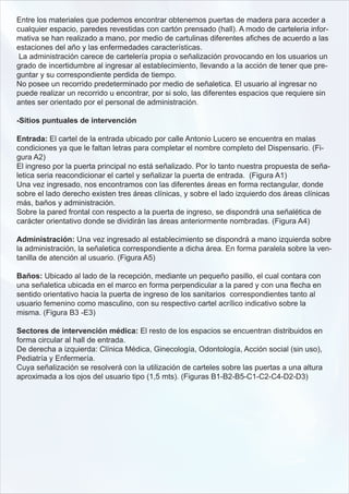 Entre los materiales que podemos encontrar obtenemos puertas de madera para acceder a
cualquier espacio, paredes revestidas con cartón prensado (hall). A modo de carteleria infor-
mativa se han realizado a mano, por medio de cartulinas diferentes afiches de acuerdo a las
estaciones del año y las enfermedades características.
 La administración carece de cartelería propia o señalización provocando en los usuarios un
grado de incertidumbre al ingresar al establecimiento, llevando a la acción de tener que pre-
guntar y su correspondiente perdida de tiempo.
No posee un recorrido predeterminado por medio de señaletica. El usuario al ingresar no
puede realizar un recorrido u encontrar, por si solo, las diferentes espacios que requiere sin
antes ser orientado por el personal de administración.

-Sitios puntuales de intervención

Entrada: El cartel de la entrada ubicado por calle Antonio Lucero se encuentra en malas
condiciones ya que le faltan letras para completar el nombre completo del Dispensario. (Fi-
gura A2)
El ingreso por la puerta principal no está señalizado. Por lo tanto nuestra propuesta de seña-
letica seria reacondicionar el cartel y señalizar la puerta de entrada. (Figura A1)
Una vez ingresado, nos encontramos con las diferentes áreas en forma rectangular, donde
sobre el lado derecho existen tres áreas clínicas, y sobre el lado izquierdo dos áreas clínicas
más, baños y administración.
Sobre la pared frontal con respecto a la puerta de ingreso, se dispondrá una señalética de
carácter orientativo donde se dividirán las áreas anteriormente nombradas. (Figura A4)

Administración: Una vez ingresado al establecimiento se dispondrá a mano izquierda sobre
la administración, la señaletica correspondiente a dicha área. En forma paralela sobre la ven-
tanilla de atención al usuario. (Figura A5)

Baños: Ubicado al lado de la recepción, mediante un pequeño pasillo, el cual contara con
una señaletica ubicada en el marco en forma perpendicular a la pared y con una flecha en
sentido orientativo hacia la puerta de ingreso de los sanitarios correspondientes tanto al
usuario femenino como masculino, con su respectivo cartel acrílico indicativo sobre la
misma. (Figura B3 -E3)

Sectores de intervención médica: El resto de los espacios se encuentran distribuidos en
forma circular al hall de entrada.
De derecha a izquierda: Clínica Médica, Ginecología, Odontología, Acción social (sin uso),
Pediatría y Enfermería.
Cuya señalización se resolverá con la utilización de carteles sobre las puertas a una altura
aproximada a los ojos del usuario tipo (1,5 mts). (Figuras B1-B2-B5-C1-C2-C4-D2-D3)
 