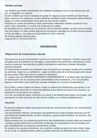 -Señales actuales

Las señales que existen actualmente son bastante variadas ya sea en los colores que utili-
zan, la tipografía y el soporte.
Existen señales que fueron impresas en papel. En algunos casos también se imprimieron
sobre cartulina o se realizaron a mano diferentes carteles a modo informativo sobre enferme-
dades o la misma señalización de un área de intervención médica.
Teniendo en cuenta las señales a mano observamos diferentes carteles ya sea en su ta-
maño, color, tipografías; no existe una unificación de estilos.
No encontramos un criterio para la ubicación de las distintas señales, es decir una normaliza-
ción de la altura. En éste sentido algunas se encuentran ubicadas en el marco de las puertas
u otras se hallan a una distancia aproximada de 1,50 m del piso.
No existen señales direccionales.
(Figuras B2-C1-C4-D3-E3-E4-D1)


                                      ORGANIZACIÓN


-Objetivación de la información relevada

Reconocemos que la comunicación visual es un instrumento necesario, muchas veces indis-
pensable para la trasmisión de mensajes y comunicados de prohibición, advertencia e infor-
mación en general, que permite al público orientarse en entornos en donde interactúan
diversas personas.
Es fundamental considerar de antemano que el conjunto de mensajes visuales en un entorno
en particular, luego de su codificación, pasan a formar parte de la inmensa gama de mensa-
jes que actúan sobre ese entorno y sobre los individuos.
En nuestro caso del CENTRO PERIFÉRICO DISPENSARIO Nº 3, el observador del sistema
de señalización son los usuarios tanto permanentes como transitorios, y los comunicados
apelaran sobre ellos como estímulos visuales ubicados en un entorno arquitectónico.

Por lo tanto, nuestro objetivo es llevar a cabo un sistema de señalización que genere un re-
corrido correcto, teniendo en cuenta las distintas áreas donde se mueven los usuarios y su
ubicación si se encuentran en espera.
A su vez, se pretende lograr unificación en cuanto a los diseños para lograr una imagen, que
represente en todas las áreas de intervención médica, a un mismo establecimiento.

-Usuarios

En primera instancia existen dos grupos grandes de usuarios del sistema. Uno permanentes
y otro transitorios.
Los permanentes estarían compuestos principalmente por todas aquellas personas que for-
man parte del establecimiento, es decir, directivos, personal administrativo, de limpieza, mé-
dicos, enfermeros.
Dichos usuarios por su constante presencia en las instalaciones conocen todos los espacios
y pueden guiarse dentro de los diferentes ambientes sin necesidad de ver las señales aun-
que probablemente no conozcan exactamente a todas.
En cuanto a los usuarios transitorios, es un público variado ya sea por el sexo, edad, clase
social. Al ser un establecimiento público acceden personas de diferentes barrios de la cui-
 