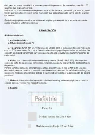 dad, pero en mayor cantidad los mas cercanos al Dispensario. Se promedian unos 60 o 70
usuarios que ingresan por día.
Incluimos un punto en común que poseen entre si, dentro de su variedad, que seria su vincu-
lación que todos tienen con el centro municipal, que está relacionada con la salud y la urgen-
cia médica.

Éste ultimo grupo de usuarios transitorios es el principal receptor de la información que le
pueda proveer el sistema señaletico.


                                      PROYECTACIÓN

-Fichas señaléticas

   1. Clase de señal (*)
   2. Situación en el plano (*)

    3. Tipografía: Zurich ltcn BT. 160 puntos se utilizan para el tamaño de la señal real; redu-
cida un 60% se reduce a 64 puntos. Se utiliza la misma tipografía para todas las señales. Su
elección se decidió por el trazo curvo que acompaña a la estructura de las terminaciones de
cada señal.

    4. Color: Los colores utilizados son blanco y celeste (R:4-G:184-B:255). Mediante los
cuales se trata de representar tranquilidad, limpieza, sanidad y paz: atributos destacables del
dispensario.
Para la señal de salida de emergencia se utilizó el color verde (R:30-G:169-B:68), ya que
ésta señal ya es reconocida por su color de diferenciado. A su vez, la señal del matafuego se
represento mediante el color rojo, debido a su utilidad universal por la connotación de peligro
y cuidado.

    5. Material: Los materiales son acrílico de base blanca y vinilo oracal ploteado para los
colores celeste, verde o rojo respectivamente.

   6. Escala:
 
