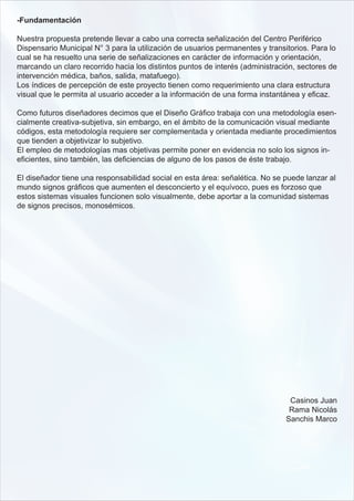-Fundamentación

Nuestra propuesta pretende llevar a cabo una correcta señalización del Centro Periférico
Dispensario Municipal N° 3 para la utilización de usuarios permanentes y transitorios. Para lo
cual se ha resuelto una serie de señalizaciones en carácter de información y orientación,
marcando un claro recorrido hacia los distintos puntos de interés (administración, sectores de
intervención médica, baños, salida, matafuego).
Los índices de percepción de este proyecto tienen como requerimiento una clara estructura
visual que le permita al usuario acceder a la información de una forma instantánea y eficaz.

Como futuros diseñadores decimos que el Diseño Gráfico trabaja con una metodología esen-
cialmente creativa-subjetiva, sin embargo, en el ámbito de la comunicación visual mediante
códigos, esta metodología requiere ser complementada y orientada mediante procedimientos
que tienden a objetivizar lo subjetivo.
El empleo de metodologías mas objetivas permite poner en evidencia no solo los signos in-
eficientes, sino también, las deficiencias de alguno de los pasos de éste trabajo.

El diseñador tiene una responsabilidad social en esta área: señalética. No se puede lanzar al
mundo signos gráficos que aumenten el desconcierto y el equívoco, pues es forzoso que
estos sistemas visuales funcionen solo visualmente, debe aportar a la comunidad sistemas
de signos precisos, monosémicos.




                                                                                Casinos Juan
                                                                                Rama Nicolás
                                                                               Sanchis Marco
 