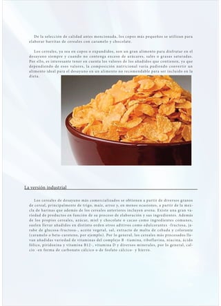 D e l a s ele cción de c a lid ad antes mencionad a, los cop os más p e queños s e ut i lizan p ara
  el ab orar b ar r it as de cere a les con c ar amel o y cho c ol ate.

      L os cere a les, ya s e a en cop os o e x p and i d o s , s on u n g r an a l i me nto p ar a d is f r ut ar e n el
  d e s ay u n o s i e mpre y c u an d o n o c ont e ng a e xc e s o d e a z ú c are s , s a l e s o g r a s a s s atu r a d a s .
  Por el lo, es interes ante tener en c uent a los va lores de los añadidos que cont ienen, ya que
  d e p e nd i e nd o d e e s o s v a l ore s , l a c omp o s i c i ón nut r i c i on a l v ar í a pu d i e n d o c onve r t i r u n
  a limento ide a l p ara el des ayuno e n u n a l i me nto no re c ome nd abl e p ar a s e r i nclu i d o e n l a
  diet a.




La versión industrial

      L os cere a les de des ayuno más comerci a lizados s e obt ienen a p ar t ir de divers os g ranos
  de cere a l, pr incip a lmente de t r igo, maíz, ar roz y, en menos o c asiones, a p ar t ir de l a me z-
  cl a de har inas que además de los c e re a l e s ante r i ore s i ncluye n ave na . E x iste u na g r an v a-
  r ie dad de pro duc tos en f unción de su pro ces o de el ab oración y sus ing re dientes. Además
  d e l o s propi o s c e re a l e s , a z ú c ar, m i e l y c h o c ol at e o c a c a o c om o i ng re d i e nt e s c omu n e s ,
  suelen l le var añadidos en dist into ord e n ot ro s a d it ivo s c omo e du l c or ante s - f r u c to s a , j a-
  r ab e d e g lu c o s a - f r u c to s a - , a c e ite ve ge t a l, s a l, e x t r a c to d e m a lt a d e c e b a d a y c ol or ante
  (caramelo o b et a-caroteno, p or ej emplo). Por lo genera l, los cere a les más pro ces ados l le -
  van añadid as var ie d ad de v it ami nas d el c ompl e j o B - t i am i na , r ib of l av i na , n i a c i na , á c i d o
  fólico, pir idoxina y v it amina B1 2 - , v it am i na D y d ive rs o s m i ne r a l e s , p or l o ge ne r a l, c a l -
  cio -en for ma de c arb onato c á lc i c o o d e fo s f ato c á l c i c o - y h i e r ro.
 