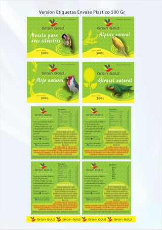 Version Etiquetas Envase Plastico 500 Gr
                                                    Industria Argentina                                                                                                            Industria Argentina




Mezcla para                                                                                                                                       Alpiste natural
                 alimento            para        aves                                                                                         alimento             para       aves




aves silvestres
       p e so ne to                                                                                                                 p e so ne to
                5 0 0g                                                                                                                       5 00g


                                                    Industria Argentina                                                                                                            Industria Argentina




       Mijo natural                                                                                                                              Girasol natural
                 alimento            para        aves                                                                                         alimento             para       aves




       p e so ne to                                                                                                                 p e so ne to
                5 0 0g                                                                                                                       3 00g


                                               Propiedades:                                                                                                         Propiedades:
                                                                              del año desde la fecha de elaboración




                                                                                                                                                                                                    del año desde la fecha de elaboración
                                                                                Consumir preferentemente antes




                                                                                                                                                                                                      Consumir preferentemente antes
    alimento       para     aves                                                                                          alimento       para     aves
           Mijo natural                                                                                                      Alpiste natural

  Firma que comercializa: Birdfood,                                                                                    Firma que comercializa: Birdfood,
  M. M. de Guemes 1064                                                                                                 M. M. de Guemes 1064
  V. Valeria, Córdoba. cp. 6273                                                                                        V. Valeria, Córdoba. cp. 6273
  email: graingoldfood@hotmail.com                                                                                     email: graingoldfood@hotmail.com
                                         Recomendaciones de uso:                                                                                              Recomendaciones de uso:
  Establecimiento elaborador:         - Realice la limpieza de la jaula                                                Establecimiento elaborador:         - Realice la limpieza de la jaula
  8709 A/E                        periódicamente para retirar sedimentos.                                              8709 A/E                        periódicamente para retirar sedimentos.
  Producto inscripto en:               - Realice la limpieza de comederos y                                            Producto inscripto en:                - Realice la limpieza de comederos y
  SENASA : 07-063/A                  bebederos para retirar restos de comida.                                          SENASA : 07-063/A                   bebederos para retirar restos de comida.
                                      - Complete de alimento los comederos                                                                                  - Complete de alimento los comederos
  Atención al consumidor:             segun habito de alimentación de cada                                             Atención al consumidor:              segun habito de alimentación de cada
        (03583) 497058                               tipo de ave.                                                            (03583) 497058                                tipo de ave.
                                       - Las semillas, aparte de como se les dá a                                                                           - Las semillas, aparte de como se les dá a
                                     nuestros pájaros cada día, se pueden ofrecer                                                                         nuestros pájaros cada día, se pueden ofrecer
 remojadas, germinadas e incluso hervidas. La ventaja que tienen las germinadas                                       remojadas, germinadas e incluso hervidas. La ventaja que tienen las germinadas
   con respecto a las remojadas y a las hervidas es que la cantidad generada de                                         con respecto a las remojadas y a las hervidas es que la cantidad generada de
           carbohidratos, vitaminas y otras sustancias, es mucho mayor                                                          carbohidratos, vitaminas y otras sustancias, es mucho mayor
PRODUCTO PARA USO EXCLUSIVO EN ALIMENTACIÓN ANIMAL. CONSERVAR EN LUGAR FRESCO Y SECO                                  PRODUCTO PARA USO EXCLUSIVO EN ALIMENTACIÓN ANIMAL. CONSERVAR EN LUGAR FRESCO Y SECO



                                              Propiedades:                                                                                                          Ingredientes:
                                                                              del año desde la fecha de elaboración




                                                                                                                                                                                                    del año desde la fecha de elaboración




                                                                                                                                                                         Alpiste
                                                                                Consumir preferentemente antes




                                                                                                                                                                                                      Consumir preferentemente antes




                                                                                                                                                                         Mijo
    alimento       para     aves                                                                                          alimento       para     aves                   Lino
        Girasol natural                                                                                                       Mezcla para aves                           Coolza
  Firma que comercializa: Birdfood,                                                                                    Firma que comercializa: Birdfood,                 Nabo
  M. M. de Guemes 1064                                                                                                 M. M. de Guemes 1064                              Abisin
  V. Valeria, Córdoba. cp. 6273                                                                                        V. Valeria, Córdoba. cp. 6273
  email: graingoldfood@hotmail.com                                                                                     email: graingoldfood@hotmail.com
  Establecimiento elaborador:                Recomendaciones de uso:                                                   Establecimiento elaborador:                 Recomendaciones de uso:
  8709 A/E                                - Realice la limpieza de la jaula                                            8709 A/E                                 - Realice la limpieza de la jaula
                                     periódicamente para retirar sedimentos.                                                                               periódicamente para retirar sedimentos.
  Producto inscripto en:               - Realice la limpieza de comederos y                                            Producto inscripto en:                - Realice la limpieza de comederos y
  SENASA : 07-063/A                  bebederos para retirar restos de comida.                                          SENASA : 07-063/A                   bebederos para retirar restos de comida.
                                      - Complete de alimento los comederos                                                                                  - Complete de alimento los comederos
  Atención al consumidor:             segun habito de alimentación de cada                                             Atención al consumidor:              segun habito de alimentación de cada
        (03583) 497058                               tipo de ave.                                                            (03583) 497058                                tipo de ave.
                                       - Las semillas, aparte de como se les dá a                                                                           - Las semillas, aparte de como se les dá a
                                     nuestros pájaros cada día, se pueden ofrecer                                                                         nuestros pájaros cada día, se pueden ofrecer
 remojadas, germinadas e incluso hervidas. La ventaja que tienen las germinadas                                       remojadas, germinadas e incluso hervidas. La ventaja que tienen las germinadas
   con respecto a las remojadas y a las hervidas es que la cantidad generada de                                         con respecto a las remojadas y a las hervidas es que la cantidad generada de
           carbohidratos, vitaminas y otras sustancias, es mucho mayor                                                          carbohidratos, vitaminas y otras sustancias, es mucho mayor
PRODUCTO PARA USO EXCLUSIVO EN ALIMENTACIÓN ANIMAL. CONSERVAR EN LUGAR FRESCO Y SECO                                  PRODUCTO PARA USO EXCLUSIVO EN ALIMENTACIÓN ANIMAL. CONSERVAR EN LUGAR FRESCO Y SECO
 