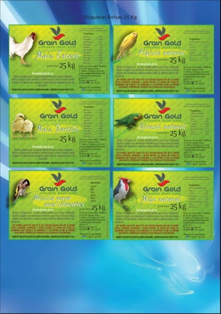 Etiquetas Bolsas 25 Kg

                                                                                          Consumir preferentemente antes
                                                                                        del año desde la fecha de elaboración                                                                                                                   Consumir preferentemente antes
                                                                                              Propiedades:                                                                                                                                    del año desde la fecha de elaboración

                                                                                                                                                                                                                                                       Propiedades:




                                                                                                                                                                                                           peso neto
                                                                                                                                                                                                                              25 kg
                                                peso neto       25 kg                   Firma que comercializa: Birdfood,
                                                                                        M. M. de Guemes 1064
                                                                                        V. Valeria, Córdoba. cp. 6273
                                                                                                                                                                                 Recomendaciones de uso:
                                                                                                                                                     - Realice la limpieza de la jaula periódicamente para retirar sedimentos.
                                                                                                                                                     - Realice la limpieza de comederos y bebederos para retirar restos de comida.
                                                                                                                                                                                                                                              Firma que comercializa: Birdfood,
                                                                                                                                                                                                                                              M. M. de Guemes 1064
                                                                                                                                                                                                                                              V. Valeria, Córdoba. cp. 6273
                                                                                                                                                     - Complete de alimento los comederos segun habito de alimentación de cada




                                                                                                                            Industria Argentina
                           Recomendaciones de uso:                                      email: graingold@hotmail.com




                                                                                                                                                                                                                                                                                    Industria Argentina
                                                                                                                                                                                                                                              email: graingold@hotmail.com
   - Realice la limpieza de la jaula periódicamente para retirar sedimentos.            Establecimiento elaborador:                                  tipo de ave.                                                                             Establecimiento elaborador:
                                                                                        8709 A/E
- Realice la limpieza de comederos y bebederos para retirar restos de comida.           Producto inscripto en:                                       - Las semillas, aparte de como se les dá a nuestros pájaros cada día, se pueden          8709 A/E
                                                                                                                                                                                                                                              Producto inscripto en:
- Complete de alimento los comederos segun habito de alimentación de cada               SENASA : 07-063/A                                            ofrecer remojadas, germinadas e incluso hervidas. La ventaja que tienen las
                                                                                                                                                     germinadas con respecto a las remojadas y a las hervidas es que la cantidad              SENASA : 07-063/A
                                   tipo de ave.                                                                                                           generada de carbohidratos, vitaminas y otras sustancias, es mucho mayor.
                                                                                        Atención al consumidor:                                                                                                                                Atención al consumidor:
 PRODUCTO PARA USO EXCLUSIVO EN ALIMENTACIÓN ANIMAL. CONSERVAR EN LUGAR FRESCO Y SECO         (03583) 497058                                                                                                                                         (03583) 497058
                                                                                                                                                      PRODUCTO PARA USO EXCLUSIVO EN ALIMENTACIÓN ANIMAL. CONSERVAR EN LUGAR FRESCO Y SECO



                                                                                          Consumir preferentemente antes
                                                                                        del año desde la fecha de elaboración                                                                                                                   Consumir preferentemente antes
                                                                                               Propiedades:                                                                                                                                   del año desde la fecha de elaboración
                                                                                                                                                                                                                                                        Propiedades:




                                                                                                                                                                                                           peso neto
                                                                                                                                                                                                                              25 kg
                                                 peso neto       25 kg                  Firma que comercializa: Birdfood,
                                                                                        M. M. de Guemes 1064
                                                                                        V. Valeria, Córdoba. cp. 6273
                                                                                                                                                                                 Recomendaciones de uso:
                                                                                                                                                     - Realice la limpieza de la jaula periódicamente para retirar sedimentos.
                                                                                                                                                     - Realice la limpieza de comederos y bebederos para retirar restos de comida.
                                                                                                                                                                                                                                               Firma que comercializa: Birdfood,
                                                                                                                                                                                                                                               M. M. de Guemes 1064
                                                                                                                                                                                                                                               V. Valeria, Córdoba. cp. 6273
                                                                                                                                                     - Complete de alimento los comederos segun habito de alimentación de cada
                                                                                                                              Industria Argentina




                           Recomendaciones de uso:                                      email: graingold@hotmail.com




                                                                                                                                                                                                                                                                                       Industria Argentina
                                                                                                                                                                                                                                               email: graingold@hotmail.com
   - Realice la limpieza de la jaula periódicamente para retirar sedimentos.            Establecimiento elaborador:                                  tipo de ave.                                                                              Establecimiento elaborador:
                                                                                        8709 A/E
- Realice la limpieza de comederos y bebederos para retirar restos de comida.           Producto inscripto en:                                       - Las semillas, aparte de como se les dá a nuestros pájaros cada día, se pueden           8709 A/E
                                                                                                                                                                                                                                               Producto inscripto en:
- Complete de alimento los comederos segun habito de alimentación de cada               SENASA : 07-063/A                                            ofrecer remojadas, germinadas e incluso hervidas. La ventaja que tienen las
                                                                                                                                                     germinadas con respecto a las remojadas y a las hervidas es que la cantidad               SENASA : 07-063/A
                                   tipo de ave.                                                                                                           generada de carbohidratos, vitaminas y otras sustancias, es mucho mayor.
                                                                                         Atención al consumidor:                                                                                                                               Atención al consumidor:
 PRODUCTO PARA USO EXCLUSIVO EN ALIMENTACIÓN ANIMAL. CONSERVAR EN LUGAR FRESCO Y SECO          (03583) 497058                                                                                                                                        (03583) 497058
                                                                                                                                                       PRODUCTO PARA USO EXCLUSIVO EN ALIMENTACIÓN ANIMAL. CONSERVAR EN LUGAR FRESCO Y SECO




                                                                                          Consumir preferentemente antes                                                                                                                        Consumir preferentemente antes
                                                                                        del año desde la fecha de elaboración                                                                                                                 del año desde la fecha de elaboración
                                                                                                        Ingredientes:
                                                                                                                                                                                                                                                      Propiedades:
                                                                                                        Alpiste
                                                                                                        Mijo
                                                                                                        Lino
                                                                                                        Coolza
                                                                                                        Nabo
                                                                                                        Abisin


                           Recomendaciones de uso:                                       peso neto      25 kg                                                                   Recomendaciones de uso:
                                                                                                                                                                                                              peso neto
                                                                                                                                                                                                                               25 kg
- Realice la limpieza de la jaula periódicamente para retirar sedimentos.               Firma que comercializa: Birdfood,                            - Realice la limpieza de la jaula periódicamente para retirar sedimentos.                Firma que comercializa: Birdfood,
- Realice la limpieza de comederos y bebederos para retirar restos de comida.           M. M. de Guemes 1064                                         - Realice la limpieza de comederos y bebederos para retirar restos de comida.            M. M. de Guemes 1064
                                                                                        V. Valeria, Córdoba. cp. 6273                                                                                                                         V. Valeria, Córdoba. cp. 6273
- Complete de alimento los comederos segun habito de alimentación de cada                                                                            - Complete de alimento los comederos segun habito de alimentación de cada
                                                                                                                               Industria Argentina




                                                                                                                                                                                                                                                                                  Industria Argentina


                                                                                        email: graingold@hotmail.com                                                                                                                          email: graingold@hotmail.com
tipo de ave.                                                                            Establecimiento elaborador:                                  tipo de ave.                                                                             Establecimiento elaborador:
- Las semillas, aparte de como se les dá a nuestros pájaros cada día, se pueden         8709 A/E                                                     - Las semillas, aparte de como se les dá a nuestros pájaros cada día, se pueden          8709 A/E
ofrecer remojadas, germinadas e incluso hervidas. La ventaja que tienen las             Producto inscripto en:                                       ofrecer remojadas, germinadas e incluso hervidas. La ventaja que tienen las              Producto inscripto en:
germinadas con respecto a las remojadas y a las hervidas es que la cantidad             SENASA : 07-063/A                                                                                                                                     SENASA : 07-063/A
                                                                                                                                                     germinadas con respecto a las remojadas y a las hervidas es que la cantidad
     generada de carbohidratos, vitaminas y otras sustancias, es mucho mayor.            Atención al consumidor:                                          generada de carbohidratos, vitaminas y otras sustancias, es mucho mayor.            Atención al consumidor:
 PRODUCTO PARA USO EXCLUSIVO EN ALIMENTACIÓN ANIMAL. CONSERVAR EN LUGAR FRESCO Y SECO          (03583) 497058                                         PRODUCTO PARA USO EXCLUSIVO EN ALIMENTACIÓN ANIMAL. CONSERVAR EN LUGAR FRESCO Y SECO          (03583) 497058
 
