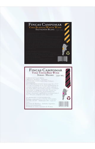 Fincas Campomar
     Vino Blanco/White Wine
          Sauvignon Blanc 750 ml.
VARIEDAD: Sauvignon Blanc
ORIGEN: Mendoza - Argentina
NOTAS DE CATA: Color: Ambarino muy luminoso
RECOMENDACIONES: Servir entre 16 y 17 Cº
Este vino es obtenido a partir de uvas sauvignon, cuidadosamente
cultivadas en las fincas que Campomar posee en Lujan de Cuyo
a 1.200 m. sobre el nivel del mar. La formación granítica del
terreno le confiere a estos biñedos fuerza y exhuberancia en el
producto final. En el vino se destacan aromas a hiervas frescas,
lavanda y miel. Es ideal para acompañar comidas sobre la base
de pescados y aves.
ELABORADO Y ENVASADO EN...
Bodegas campomar S.A. I.N.V.X-7271-8(1001)
INV-BA 150 609 - Maldonado 240 - Lujan de Cuyo -
Provincia de Mendoza - Industria Argentina -
Beber con moderación -
Prohibida su venta a menores de 18 años.
                                                              12354 465485




     Fincas Campomar
           Vino Tinto/Red Wine
              Syrah - Malbec 750 ml.
VARIEDAD: Syrah-Malbec
ORIGEN: Mendoza - Argentina
NOTAS DE CATA: Color: Rojo Violaceo
Aterciopelado
RECOMENDACIONES: Servir entre 16 y 17 Cº
Este vino es el resultado de una larga experimentación con
variedades exclusivas de uvas sirah y malbec, cultivadas a
una misma altura y con la misma insolación. Su particular
aroma frutal se conjuga con el del roble. Presenta una
impactante presencia en boca, con personalidad bien
definida, estructurado y equilibrado en su armonía hasta el
final. Ideal para acompañar carnes rojas y cerdo
ELABORADO Y ENVASADO EN...
Bodegas campomar S.A. I.N.V.X-7271-8(1001)
INV-BA 150 609 - Maldonado 240 - Lujan de
Cuyo -
Provincia de Mendoza - Industria Argentina -
Beber con moderación -
Prohibida su venta a menores de 18 años.                        12354 465485
 