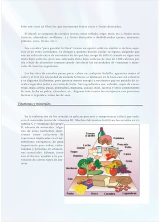 bién s on r icos en f ibra los que i nc or p or an f r uto s s e c o s y f r ut as d e s e c a d as .

      E l Muesli s e comp one de cere a les (avena, ar roz inf l ado, t r igo, maíz, etc.), f r utos s e cos
  ( nu e c e s , a l m e n d r a s , ave l l an a s . . . ) y f r ut a s d e s e c a d a s o d e s h i d r at a d a s ( p a s a s , m an z an a ,
  pl át ano, co co, f res as, etc.).

      L os cere a les "p ara gu ard ar l a l í ne a " t i e ne n u n ap or te c a l ór i c o s i m i l ar o i nclus o sup e -
  r ior a l de ot ras var ie d ades. S e d i r i ge n a qu i e ne s d e s e an c u i d ar su f i g u r a , a l e g and o qu e
  s on un vehíc u lo ext ra de nut r iente s d e l o s qu e hay r i e s go d e d é f i c it c u and o s e s i g u e u na
  diet a hip o c a lór ic a, p ero una ad e c u a d a d i e t a h ip o c a l ór i c a d e más d e 1 2 0 0 c a l or í as p or
  dí a a b as e de a limentos comune s pu e d e s at is f a c e r l as ne c e s i d a d e s d e v it am i nas y m i ne -
  ra les de nuest ro organismo.

       L a s b ar r it a s d e c e re a l e s p e s an p o c o, c ab e n e n c u a l qu i e r b ol s i l l o, ag u ant an m e j or e l
  c a lor y el f r ío sin ne cesid ad de aisl ante tér mico, s e deshacen en l a b o c a c asi sin esf uerzo
  y s e dig ieren fáci lmente, p ero ap or t an me no s e ne rg í a y nut r i e nte s qu e u n pu ña d o d e c e -
  reales ingeridos junto a un tazón de leche. Sus ingredientes s on: salvado, cop os de avena,
  t r igo, maíz, ar roz, p as as, a lmendras, manzana, azúcar, miel, lac tos a y ot ros comp onentes
  l ác te os, le che en p olvo, cho col ate, etc. A lgunos fabr ic antes l as enr ique cen con proteínas
  l ác te as o veget a les, como l as de s oj a .


Vitaminas y minerales


       En l a el ab oración de los cere a l e s s e apl i c an pro c e s o s y te mp e r atu r as ( a lt as ) qu e re du -
  cen el contenido inici a l de v it amina B1. Muchos fabr ic antes for t if ic an los cere a les en v i-
  t amina C y v it aminas del g r up o
  B, a d e m á s d e m i n e r a l e s . A l g u -
  n o s d e e s t o s nut r i e nt e s i nt e r -
  v i e n e n c om o c of a c t ore s d e
  re acciones implic ad as en el me-
  t a b o l i s m o e n e r g é t i c o, d e g r a n
  i mp or t an c i a p ar a n i ñ o s , e mb a-
  razad as y p ers onas en situ acio-
  ne s c are nc i a l e s . Ad e m á s , ju nto
  c on e l h i e r ro, ay u d a n a l a pre -
  vención de cier tos t ip os de ane-
  mi as.
 