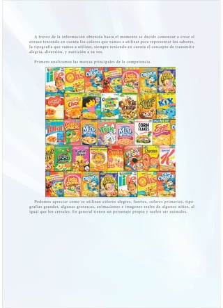 A t rave z de l a infor mación obte n i d a hast a el mome nto s e d e c i d e c ome n z ar a c re ar el
envas e teniendo en c uent a los col ore s qu e v amo s a ut i l i z ar p ar a re pre s e nt ar l o s s ab ore s ,
l a t ip og raf í a que vamos a ut i lizar, s i e mpre te n i e nd o e n c u e nt a el c onc e pto d e t r ans m it i r
a leg r i a, diversión, y nut r ición a su ve z .

   Pr imero ana lizamos l as marc as pr i nc ip a l e s d e l a c omp e te nc i a .




   Po d e mo s apre c i ar c omo s e ut i l i z an c ol ore s a l e g re s , f u e r te s , c ol ore s pr i mar i o s , t ip o -
g raf í as g randes, a lgunas g rotes c as , an i ma c i one s e i mage ne s re a l e s d e a l g u no s n i ño s , a l
igu a l que los cere a les. En gener a l t i e ne n u n p e rs onaj e propi o y su el e n s e r an i ma l e s .
 