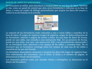 DATOS DE ASPECTO AGRADABLE	Un formulario se utiliza  para introducir o mostrar datos en una base de datos. También se usa, como un panel de control que abra otros formularios e informes en la base de datos, o como un cuadro de diálogo personalizado que aceptar los datos del usuario y realiza la acción basada en la entrada.La mayoría de los formularios están enlazados a una o varias tablas y consultas de la base de datos. El origen de registros (origen de registros: origen de datos subyacente de un formulario, informe o página de acceso a datos. En una base de datos de Access, puede ser una tabla, una consulta o una instrucción SQL. En un proyecto de Access, puede ser una tabla, una vista, una instrucción SQL o un procedimiento almacenado.) de un formulario hace referencia a los campos de las tablas y consultas base. No es necesario que un formulario contenga todos los campos de cada una de las tablas o consultas en las que está basado.	Un formulario dependiente almacena o recupera los datos del origen de registros base. Otra información del formulario, con el título, la fecha y el número de página, se almacena en el diseño del formulario.	Los elementos gráficos como, por ejemplo, líneas y rectángulos, se almacenan en el diseño del formulario.