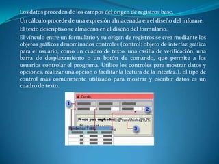 Los datos proceden de los campos del origen de registros base. 	Un cálculo procede de una expresión almacenada en el diseño del informe. 	El texto descriptivo se almacena en el diseño del formulario.	El vínculo entre un formulario y su origen de registros se crea mediante los objetos gráficos denominados controles (control: objeto de interfaz gráfica para el usuario, como un cuadro de texto, una casilla de verificación, una barra de desplazamiento o un botón de comando, que permite a los usuarios controlar el programa. Utilice los controles para mostrar datos y opciones, realizar una opción o facilitar la lectura de la interfaz.). El tipo de control más comúnmente utilizado para mostrar y escribir datos es un cuadro de texto.