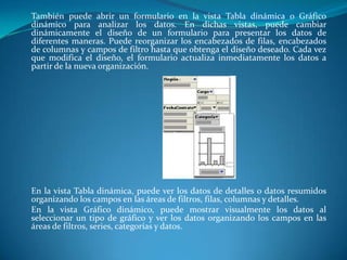 	También puede abrir un formulario en la vista Tabla dinámica o Gráfico dinámico para analizar los datos. En dichas vistas, puede cambiar dinámicamente el diseño de un formulario para presentar los datos de diferentes maneras. Puede reorganizar los encabezados de filas, encabezados de columnas y campos de filtro hasta que obtenga el diseño deseado. Cada vez que modifica el diseño, el formulario actualiza inmediatamente los datos a partir de la nueva organización.En la vista Tabla dinámica, puede ver los datos de detalles o datos resumidos organizando los campos en las áreas de filtros, filas, columnas y detalles. 	En la vista Gráfico dinámico, puede mostrar visualmente los datos al seleccionar un tipo de gráfico y ver los datos organizando los campos en las áreas de filtros, series, categorías y datos.