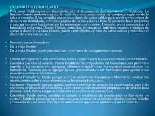 CREANDO UN FORMULARIO	Para crear rápidamente un formulario, utilice el comando Autoformato o un Asistente. La función Autoformulario crea un formulario que muestra todos los campos y registros de la tabla o consulta (Una consulta puede unir datos de varias tablas para servir como origen de datos de un formulario, informe o página de acceso a datos.) base. El asistente hace preguntas y crea un informe basándose en las respuestas que obtiene. Después, podrá personalizar el formulario en la vista Diseño (Tablas, consultas, formularios, informes, macros y páginas de acceso a datos. En la vista Diseño, puede crear objetos de base de datos nuevos y modificar el diseño de otros existentes.).Personalizar un formulario En la vista Diseño	En la vista Diseño, puede personalizar un informe de las siguientes maneras:Origen del registro: Puede cambiar las tablas y consultas en las que está basado un formulario. Controlar y ayudar al usuario : Puede establecer las propiedades del formulario para permitir o impedir a los usuarios que agreguen, eliminen o modifiquen los registros mostrados en un formulario. También puede agregar Ayuda personalizada a un formulario para ayudar a los usuarios a utilizar el formulario. Ventana Formulario: Puede agregar o quitar los botones Maximizar y Minimizar, cambiar los menús contextuales y otros elementos de la ventana Formulario. Secciones : Se puede agregar, quitar, ocultar o cambiar de tamaño los encabezados, pies y las secciones de detalles de un informe. También se puede establecer propiedades de sección para personalizar la forma en que se imprimirá el contenido de una sección. Controles: Puede mover, cambiar el tamaño o establecer las propiedades de fuente de un control. También puede agregar controles para mostrar los valores calculados, totales, la fecha y hora actuales, así como otro tipo de información que sea de utilidad en un formulario.