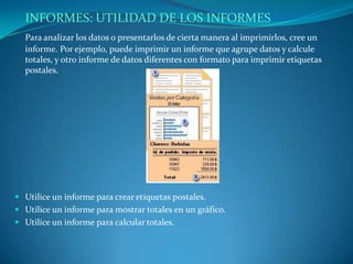 INFORMES: UTILIDAD DE LOS INFORMESPara analizar los datos o presentarlos de cierta manera al imprimirlos, cree un informe. Por ejemplo, puede imprimir un informe que agrupe datos y calcule totales, y otro informe de datos diferentes con formato para imprimir etiquetas postales.Utilice un informe para crear etiquetas postales. Utilice un informe para mostrar totales en un gráfico. Utilice un informe para calcular totales.