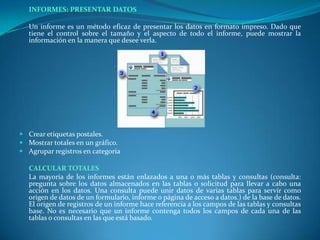 INFORMES: PRESENTAR DATOS 	Un informe es un método eficaz de presentar los datos en formato impreso. Dado que tiene el control sobre el tamaño y el aspecto de todo el informe, puede mostrar la información en la manera que desee verla.   Crear etiquetas postales. Mostrar totales en un gráfico. Agrupar registros en categoría CALCULAR TOTALES	La mayoría de los informes están enlazados a una o más tablas y consultas (consulta: pregunta sobre los datos almacenados en las tablas o solicitud para llevar a cabo una acción en los datos. Una consulta puede unir datos de varias tablas para servir como origen de datos de un formulario, informe o página de acceso a datos.) de la base de datos. El origen de registros de un informe hace referencia a los campos de las tablas y consultas base. No es necesario que un informe contenga todos los campos de cada una de las tablas o consultas en las que está basado.