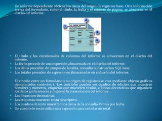 	Un informe dependiente obtiene los datos del origen de registros base. Otra información acerca del formulario, como el título, la fecha y el número de página, se almacena en el diseño del informe.El título y los encabezados de columna del informe se almacenan en el diseño del informe. La fecha procede de una expresión almacenada en el diseño del informe. Los datos proceden de campos de la tabla, consulta o instrucción SQL base. Los totales proceden de expresiones almacenadas en el diseño del informe.	El vínculo entre un formulario y su origen de registros se crea mediante objetos gráficos denominados controles (. Los controles pueden ser cuadros de edición que muestren nombres y números, etiquetas que muestren títulos, o líneas decorativas que organicen los datos gráficamente y mejoren la presentación del informe.Las líneas son decorativas. Las etiquetas muestran texto descriptivo. Los cuadros de texto muestran los datos de la consulta Ventas por fecha. Un cuadro de texto utiliza una expresión para calcular un total.