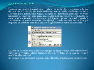 ¿QUE ES UNA MACRO?Una macro es un conjunto de una o más acciones (acción: componente básico de una macro; instrucción independiente que se puede combinar con otras acciones para automatizar tareas. A veces se denomina comando en otros lenguajes de macros.) que cada una realiza una operación determinada, tal como abrir un formulario o imprimir un informe. Las macros pueden ayudar a automatizar las tareas comunes. Por ejemplo, puede ejecutar una macro que imprima un informe cuando el usuario haga clic en un botón de comando.Cuando se crea una macro, las acciones que se desea realizar se escriben en esta parte de la ventana Macro (ventana Macro: ventana en la que se crean y modifican las macros).	En esta parte de la ventana se puede especificar los argumentos de una acción.