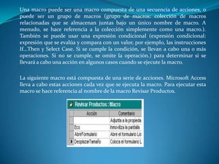 	Una macro puede ser una macro compuesta de una secuencia de acciones, o puede ser un grupo de macros (grupo de macros: colección de macros relacionadas que se almacenan juntas bajo un único nombre de macro. A menudo, se hace referencia a la colección simplemente como una macro.). También se puede usar una expresión condicional (expresión condicional: expresión que se evalúa y compara con un valor, por ejemplo, las instrucciones If...Then y Select Case. Si se cumple la condición, se llevan a cabo una o más operaciones. Si no se cumple, se omite la operación.) para determinar si se llevará a cabo una acción en algunos casos cuando se ejecute la macro.La siguiente macro está compuesta de una serie de acciones. Microsoft Access lleva a cabo estas acciones cada vez que se ejecuta la macro. Para ejecutar esta macro se hace referencia al nombre de la macro Revisar Productos.