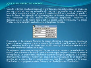 ¿QUE ES UN GRUPO DE MACROS?Cuando se tienen muchas macros, el reunir las que estén relacionadas en grupos de macros (grupo de macros: colección de macros relacionadas que se almacenan juntas bajo un único nombre de macro) puede simplificar la administración de la base de datos.  Por ejemplo, el siguiente grupo de macros, denominado Botones, está compuesto de tres macros relacionadas: Empleados, Productos, y Representantes. Cada macro lleva a cabo la acción Abrir Formulario, y la macro Productos lleva también a cabo la acción Desplazar Tamaño.El nombre en la columna Nombre de macro identifica a cada macro. Cuando se ejecuta una macro en un grupo de macros, Microsoft Access lleva a cabo la acción de la columna Acción y cualquier otra acción que siga inmediatamente con una columna Nombre de macro en blanco.	Para ejecutar una macro de un grupo de macros en un evento o procedimiento de evento (procedimiento de evento: procedimiento que se ejecuta automáticamente en respuesta a un evento iniciado por un usuario o código de programa o el sistema desencadena.), escriba el nombre del grupo de macros seguido de un punto y del nombre de la macro. En el ejemplo anterior, para hacer referencia a la macro Empleados en el grupo de macros Botones, escribiría Botones, Empleados.