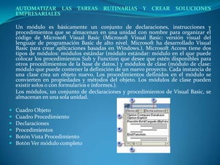 AUTOMATIZAR LAS TAREAS RUTINARIAS Y CREAR SOLUCIONES EMPRESARIALESUn módulo es básicamente un conjunto de declaraciones, instrucciones y procedimientos que se almacenan en una unidad con nombre para organizar el código de Microsoft Visual Basic (Microsoft Visual Basic: versión visual del lenguaje de programación Basic de alto nivel. Microsoft ha desarrollado Visual Basic para crear aplicaciones basadas en Windows.). Microsoft Access tiene dos tipos de módulos: módulos estándar (módulo estándar: módulo en el que puede colocar los procedimientos Sub y Function que desee que estén disponibles para otros procedimientos de la base de datos.) y módulos de clase (módulo de clase: módulo que puede contener la definición de un nuevo proyecto. Cada instancia de una clase crea un objeto nuevo. Los procedimientos definidos en el módulo se convierten en propiedades y métodos del objeto. Los módulos de clase pueden existir solos o con formularios e informes.).	Los módulos, un conjunto de declaraciones y procedimientos de Visual Basic, se almacenan en una sola unidad.Cuadro Objeto Cuadro Procedimiento Declaraciones Procedimientos Botón Vista Procedimiento Botón Ver módulo completo
