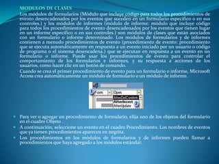 MODULOS DE CLASES	Los módulos de formularios (Módulo que incluye código para todos los procedimientos de evento desencadenados por los eventos que suceden en un formulario específico o en sus controles.) y los módulos de informes (módulo de informe: módulo que incluye código para todos los procedimientos de evento desencadenados por los eventos que tienen lugar en un informe específico o en sus controles.) son módulos de clases que están asociados con un formulario o informe determinado. Los módulos de formularios y de informes contienen a menudo procedimientos de evento (procedimiento de evento: procedimiento que se ejecuta automáticamente en respuesta a un evento iniciado por un usuario o código de programa o el sistema desencadena.) que se ejecutan en respuesta a un evento en un formulario o informe. Puede usar los procedimientos de evento para controlar el comportamiento de los formularios e informes, y su respuesta a acciones de los usuarios, como hacer clic en un botón de comando.	Cuando se crea el primer procedimiento de evento para un formulario o informe, Microsoft Access crea automáticamente un módulo de formulario o un módulo de informe.Para ver o agregar un procedimiento de formulario, elija uno de los objetos del formulario en el cuadro Objeto .A continuación, seleccione un evento en el cuadro Procedimiento. Los nombres de eventos que ya tienen procedimientos aparecen en negrita.Los procedimientos en los módulos de formularios y de informes pueden llamar a procedimientos que haya agregado a los módulos estándar.