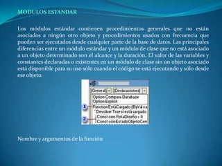 MODULOS ESTANDARLos módulos estándar contienen procedimientos generales que no están asociados a ningún otro objeto y procedimientos usados con frecuencia que pueden ser ejecutados desde cualquier parte de la base de datos. Las principales diferencias entre un módulo estándar y un módulo de clase que no está asociado a un objeto determinado son el alcance y la duración. El valor de las variables y constantes declaradas o existentes en un módulo de clase sin un objeto asociado está disponible para su uso sólo cuando el código se está ejecutando y sólo desde ese objeto.	Nombre y argumentos de la función