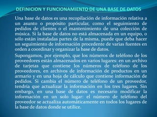 DEFINICION Y FUNCIONAMIENTO DE UNA BASE DE DATOSUna base de datos es una recopilación de información relativa a un asunto o propósito particular, como el seguimiento de pedidos de clientes o el mantenimiento de una colección de música. Si la base de datos no está almacenada en un equipo, o sólo están instaladas partes de la misma, puede que deba hacer un seguimiento de información procedente de varias fuentes en orden a coordinar y organizar la base de datos.	Supongamos, por ejemplo, que los números de teléfono de los proveedores están almacenados en varios lugares: en un archivo de tarjetas que contiene los números de teléfono de los proveedores, en archivos de información de productos en un armario y en una hoja de cálculo que contiene información de pedidos. Si cambia el número de teléfono de un proveedor, tendría que actualizar la información en los tres lugares. Sin embargo, en una base de datos es necesario modificar la información en un solo lugar: el número de teléfono del proveedor se actualiza automáticamente en todos los lugares de la base de datos donde se utilice.