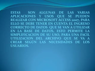 ESTAS  SON ALGUNAS DE LAS VARIAS APLICACIONES Y USOS QUE SE PUEDEN  REALIZAR CON MICROSOFT ACCESS 2007, PARA ELLO SE DEBE TENER EN CUENTA EL INGRESO CORRECTO DE DATOS  QUE SE VAN A UTILIZAR EN LA BASE DE DATOS, ESTO PERMITE LA SIMPLIFICACION DE SU USO, PARA UNA FACIL UTILIZACION DEL ARCHIVO QUE SE VA A CREAR SEGÚN LAS NECESIDADES DE LOS USUARIOS.