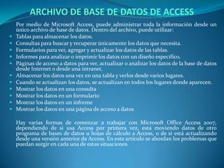 ARCHIVO DE BASE DE DATOS DE ACCESS	Por medio de Microsoft Access, puede administrar toda la información desde un único archivo de base de datos. Dentro del archivo, puede utilizar:Tablas para almacenar los datos.   Consultas para buscar y recuperar únicamente los datos que necesita. Formularios para ver, agregar y actualizar los datos de las tablas.    Informes para analizar o imprimir los datos con un diseño específico. Páginas de acceso a datos para ver, actualizar o analizar los datos de la base de datos desde Internet o desde una intranet. Almacenar los datos una vez en una tabla y verlos desde varios lugares. Cuando se actualizan los datos, se actualizan en todos los lugares donde aparecen. Mostrar los datos en una consulta Mostrar los datos en un formulario Mostrar los datos en un informe Mostrar los datos en una página de acceso a datos    	Hay varias formas de comenzar a trabajar con Microsoft Office Access 2007, dependiendo de si usa Access por primera vez, está moviendo datos de otro programa de bases de datos u hojas de cálculo a Access, o de si está actualizando desde una versión anterior de Access. En este artículo se abordan los problemas que puedan surgir en cada una de estas situaciones.