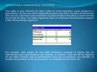 ALMACENAR Y ADMINISTRAR LOS DATOS 	Una tabla es una colección de datos sobre un tema específico, como productos o proveedores. Al usar una tabla independiente para cada tema, los datos se almacenan sólo una vez. Esto tiene como resultado una base de datos más eficaz y menos errores de entrada de datos. Las tablas organizan datos en columnas (denominadas campos) y filas (denominadas registros).Por ejemplo, cada campo de una tabla Productos contiene el mismo tipo de información para cada producto, por ejemplo, su nombre. Cada uno de los registros de esa tabla contiene toda la información acerca de un producto, por ejemplo, el nombre del producto, el Id. de proveedor, las unidades en existencia, etc.	 