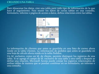 CREANDO UNA TABLA	Para almacenar los datos, cree una tabla para cada tipo de información de la que hace el seguimiento. Para reunir los datos de varias tablas en una consulta, formulario, informe o página de acceso a datos, defina relaciones entre las tablas.La información de clientes que antes se guardaba en una lista de correo ahora reside en la tabla Clientes. La información de pedidos que antes se guardaba en una hoja de cálculo ahora reside en la tabla Pedidos.	Un Id. exclusivo, como un Id. de cliente, permite distinguir los registros de una tabla. Si se agrega el campo de Id. exclusivo de una tabla a otra tabla y después se define una relación, Microsoft Access puede cotejar los registros relacionados de ambas tablas de manera que se puedan combinar en un formulario, un informe o una consulta. 
