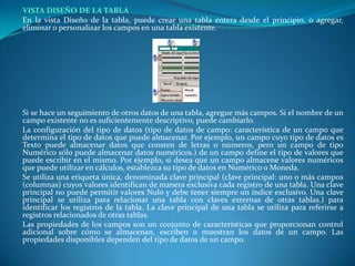 VISTA DISEÑO DE LA TABLA	En la vista Diseño de la tabla, puede crear una tabla entera desde el principio, o agregar, eliminar o personalizar los campos en una tabla existente.	Si se hace un seguimiento de otros datos de una tabla, agregue más campos. Si el nombre de un campo existente no es suficientemente descriptivo, puede cambiarlo.	La configuración del tipo de datos (tipo de datos de campo: característica de un campo que determina el tipo de datos que puede almacenar. Por ejemplo, un campo cuyo tipo de datos es Texto puede almacenar datos que consten de letras o números, pero un campo de tipo Numérico sólo puede almacenar datos numéricos.) de un campo define el tipo de valores que puede escribir en el mismo. Por ejemplo, si desea que un campo almacene valores numéricos que puede utilizar en cálculos, establezca su tipo de datos en Numérico o Moneda. 	Se utiliza una etiqueta única, denominada clave principal (clave principal: uno o más campos (columnas) cuyos valores identifican de manera exclusiva cada registro de una tabla. Una clave principal no puede permitir valores Nulo y debe tener siempre un índice exclusivo. Una clave principal se utiliza para relacionar una tabla con claves externas de otras tablas.) para identificar los registros de la tabla. La clave principal de una tabla se utiliza para referirse a registros relacionados de otras tablas. 	Las propiedades de los campos son un conjunto de características que proporcionan control adicional sobre cómo se almacenan, escriben o muestran los datos de un campo. Las propiedades disponibles dependen del tipo de datos de un campo.	 
