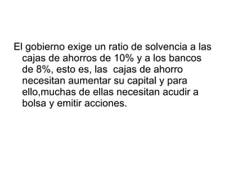 El gobierno exige un ratio de solvencia a las cajas de ahorros de 10% y a los bancos de 8%, esto es, las  cajas de ahorro necesitan aumentar su capital y para ello,muchas de ellas necesitan acudir a bolsa y emitir acciones.  