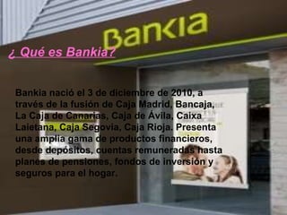 Bankia nació el 3 de diciembre de 2010, a través de la fusión de Caja Madrid, Bancaja, La Caja de Canarias, Caja de Ávila, Caixa Laietana, Caja Segovia, Caja Rioja. Presenta una amplia gama de productos financieros, desde depósitos, cuentas remuneradas hasta planes de pensiones, fondos de inversión y seguros para el hogar. ¿ Qué es Bankia? 