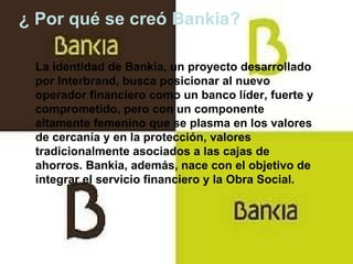 ¿ Por qué se creó Bankia? La identidad de Bankia, un proyecto desarrollado por Interbrand, busca posicionar al nuevo operador financiero como un banco líder, fuerte y comprometido, pero con un componente altamente femenino que se plasma en los valores de cercanía y en la protección, valores tradicionalmente asociados a las cajas de ahorros. Bankia, además, nace con el objetivo de integrar el servicio financiero y la Obra Social. 
