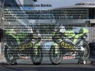 Noticia relacionada con Bankia. Bankia realiza su primera prueba de fuego en el mercado. La entidad que pretende salir a bolsa para gastar entre 2.000 y 3.000 millones este verano, lanzó su primera emisión de cédulas hipotecarias por importe de 750 millones. El SIP que lidera Caja Madrid pagó un diferencial de 240 puntos básicos sobre el tipo de referencia, el midswap. Este precio es similar al que desembolsó en Septiembre la Caja Madrileña en solitario, aunque entonces el plazo de vencimiento era un año posterior. En esta ocasión, el periodo alcanza Marzo de 2014. La emisión obtuvo una gran acogida ya que en un principio tenía previsto colocar 500 millones, Bankia aseguró en un comunicado que esta operación “  confirma el creciente interés de los inversores institucionales por la deuda de entidades financieras españolas con elevada solvencia”. En lo que llevamos de 2011 los bancos y muy pocas cajas de ahorros han podido salir al mercado en busca de recursos con el objetivo de reforzar su liquidez. Bankia aprobó el 24 de Marzo de 2011 previsiblemente su plan de salida a bolsa. El proyecto será enviado al Banco de España para su ratificación con el fin de que pueda cubrir el déficit de 1.800 millones para alcanzar un capital principal de 8 %. 